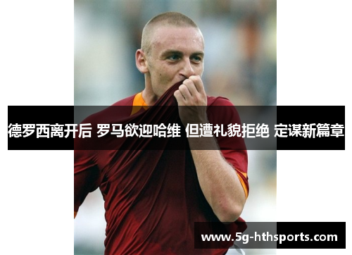 德罗西离开后 罗马欲迎哈维 但遭礼貌拒绝 定谋新篇章