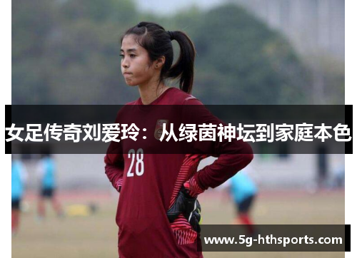 女足传奇刘爱玲:从绿茵神坛到家庭本色